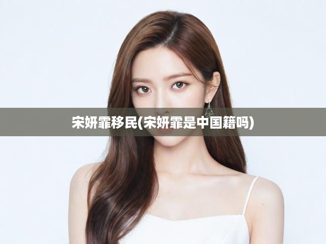 宋妍霏身份之謎，國(guó)籍爭(zhēng)議與移民傳聞?wù)嫦啻蠼颐?></div>
                            <div   id=