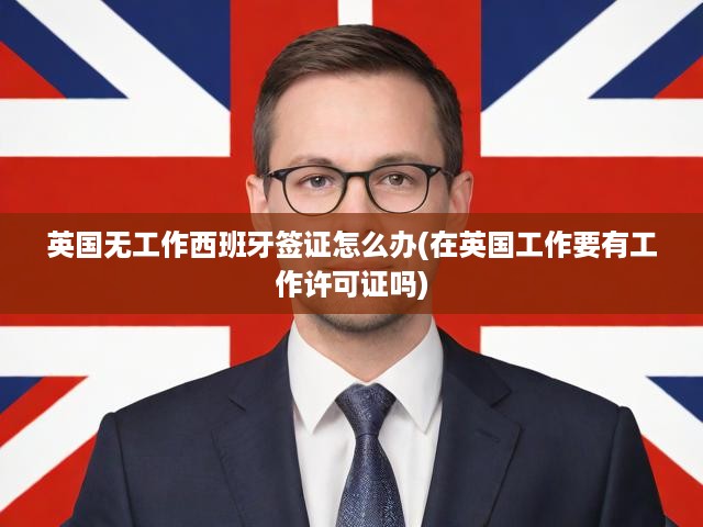 英國無工作西班牙簽證怎么辦(在英國工作要有工作許可證嗎)