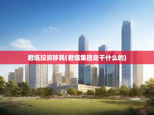 君臨集團深度揭秘，投資移民業(yè)務(wù)全解析及服務(wù)亮點一覽