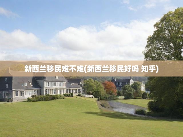 新西蘭移民攻略，深度揭秘移民挑戰(zhàn)與知乎熱議觀點(diǎn)