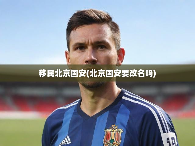 移民北京國安(北京國安要改名嗎)