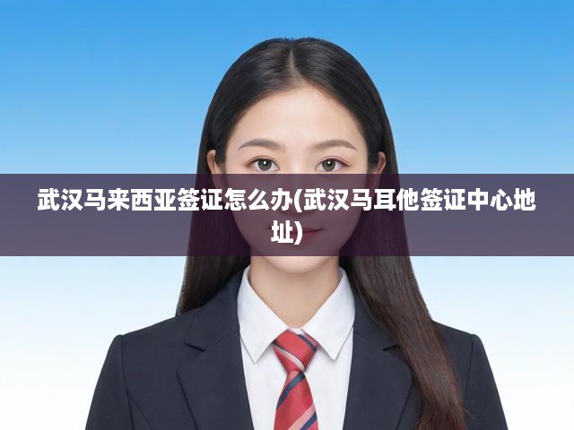 武漢攻略，馬來(lái)西亞簽證辦理流程詳解及馬耳他簽證中心地址速查
