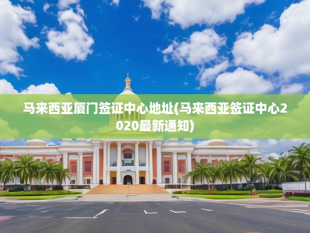 馬來西亞廈門簽證中心地址(馬來西亞簽證中心2020最新通知)